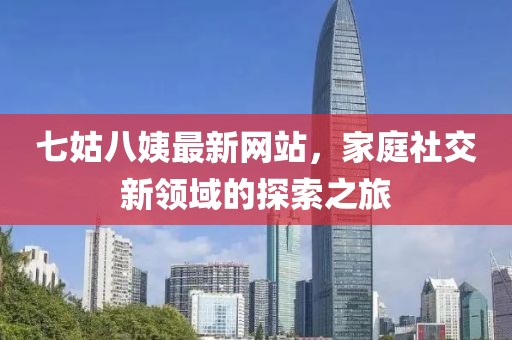 七姑八姨最新網(wǎng)站，家庭社交新領(lǐng)域的探索之旅