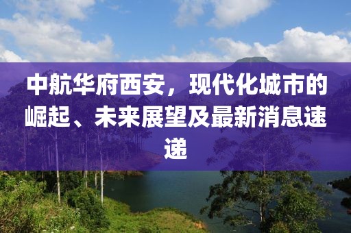 中航華府西安，現(xiàn)代化城市的崛起、未來(lái)展望及最新消息速遞