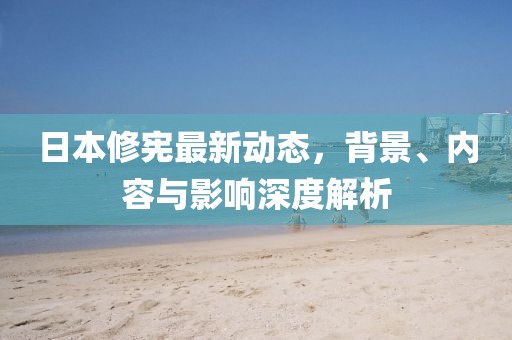 日本修憲最新動(dòng)態(tài)，背景、內(nèi)容與影響深度解析
