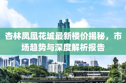 杏林鳳凰花城最新樓價(jià)揭秘，市場(chǎng)趨勢(shì)與深度解析報(bào)告