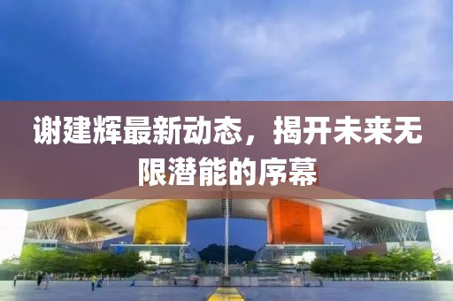 謝建輝最新動態(tài)，揭開未來無限潛能的序幕