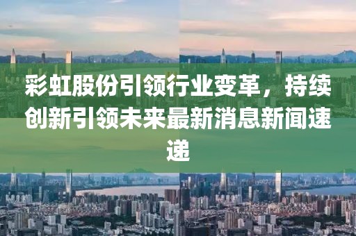 彩虹股份引領(lǐng)行業(yè)變革，持續(xù)創(chuàng)新引領(lǐng)未來(lái)最新消息新聞速遞
