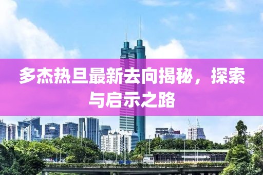 多杰熱旦最新去向揭秘，探索與啟示之路