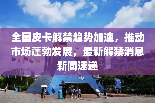 全國(guó)皮卡解禁趨勢(shì)加速，推動(dòng)市場(chǎng)蓬勃發(fā)展，最新解禁消息新聞速遞