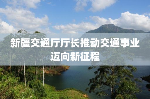 新疆交通廳廳長(zhǎng)推動(dòng)交通事業(yè)邁向新征程