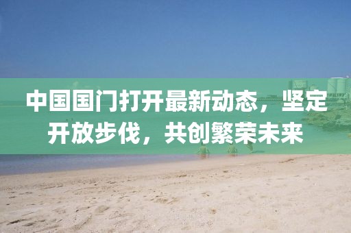 中國(guó)國(guó)門打開最新動(dòng)態(tài)，堅(jiān)定開放步伐，共創(chuàng)繁榮未來(lái)