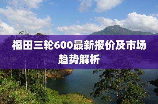 福田三輪600最新報價及市場趨勢解析