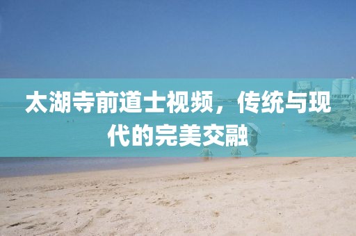太湖寺前道士視頻，傳統(tǒng)與現(xiàn)代的完美交融