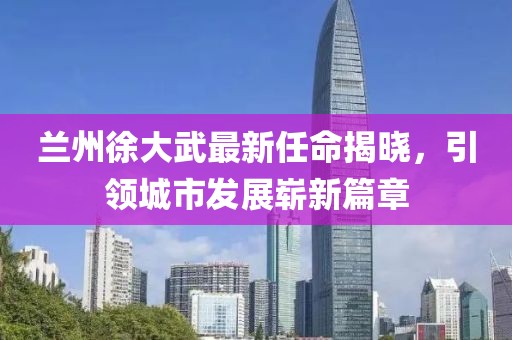 蘭州徐大武最新任命揭曉，引領(lǐng)城市發(fā)展嶄新篇章