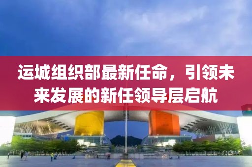 運(yùn)城組織部最新任命，引領(lǐng)未來發(fā)展的新任領(lǐng)導(dǎo)層啟航