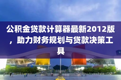 公積金貸款計算器最新2012版，助力財務(wù)規(guī)劃與貸款決策工具