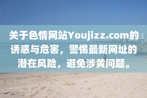 關(guān)于色情網(wǎng)站Youjizz.com的誘惑與危害，警惕最新網(wǎng)址的潛在風(fēng)險，避免涉黃問題。