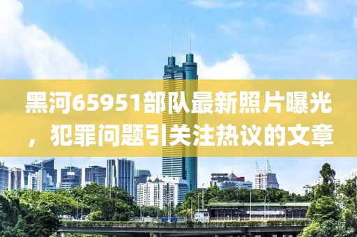 黑河65951部隊最新照片曝光，犯罪問題引關注熱議的文章