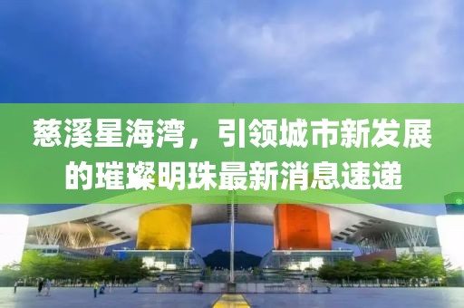 慈溪星海灣，引領(lǐng)城市新發(fā)展的璀璨明珠最新消息速遞