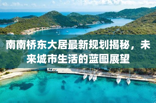 南南橋東大居最新規(guī)劃揭秘，未來城市生活的藍(lán)圖展望