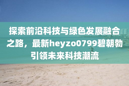 探索前沿科技與綠色發(fā)展融合之路，最新heyzo0799碧朝勃引領未來科技潮流