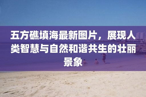 五方礁填海最新圖片，展現(xiàn)人類智慧與自然和諧共生的壯麗景象