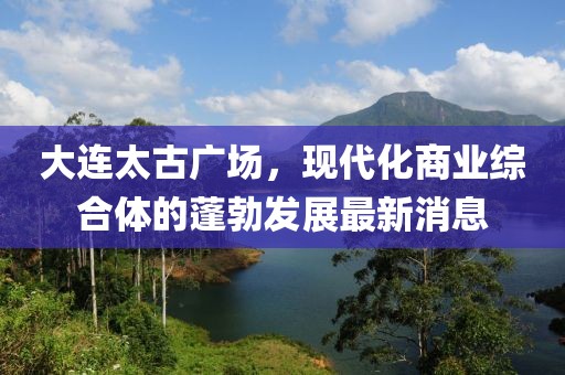 大連太古廣場，現(xiàn)代化商業(yè)綜合體的蓬勃發(fā)展最新消息