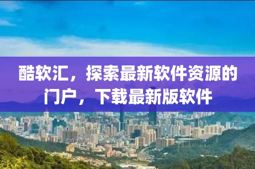 酷軟匯，探索最新軟件資源的門戶，下載最新版軟件