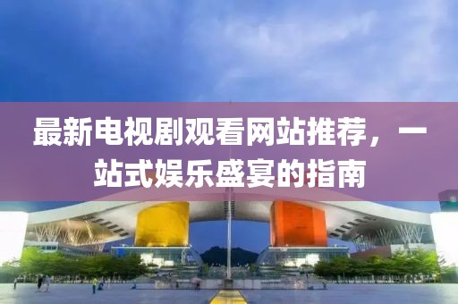 最新電視劇觀看網(wǎng)站推薦，一站式娛樂(lè)盛宴的指南