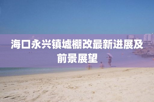 海口永興鎮(zhèn)墟棚改最新進(jìn)展及前景展望