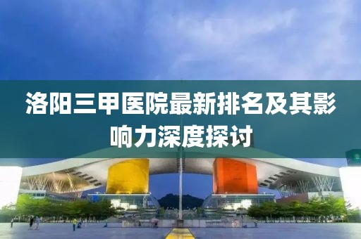 洛陽三甲醫(yī)院最新排名及其影響力深度探討