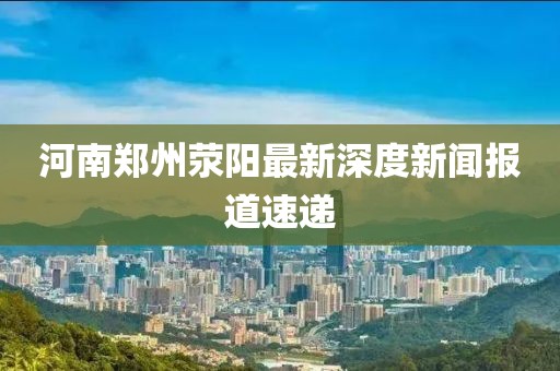 河南鄭州滎陽(yáng)最新深度新聞報(bào)道速遞