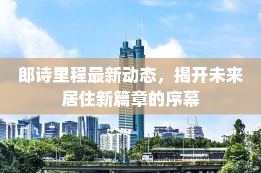 郎詩(shī)里程最新動(dòng)態(tài)，揭開(kāi)未來(lái)居住新篇章的序幕