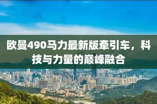 歐曼490馬力最新版牽引車，科技與力量的巔峰融合