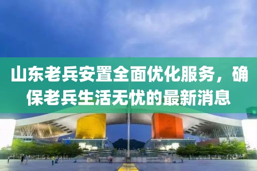 山東老兵安置全面優(yōu)化服務(wù)，確保老兵生活無憂的最新消息