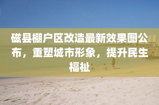 磁縣棚戶區(qū)改造最新效果圖公布，重塑城市形象，提升民生福祉