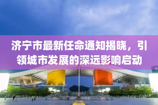 濟寧市最新任命通知揭曉，引領(lǐng)城市發(fā)展的深遠影響啟動
