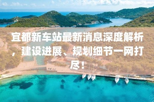 宜都新車(chē)站最新消息深度解析，建設(shè)進(jìn)展、規(guī)劃細(xì)節(jié)一網(wǎng)打盡！