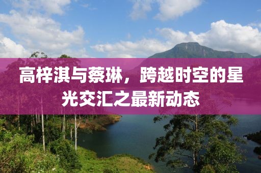 高梓淇與蔡琳，跨越時(shí)空的星光交匯之最新動態(tài)
