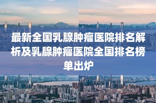 最新全國(guó)乳腺腫瘤醫(yī)院排名解析及乳腺腫瘤醫(yī)院全國(guó)排名榜單出爐
