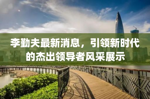 李勤夫最新消息，引領新時代的杰出領導者風采展示