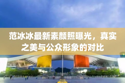 范冰冰最新素顏照曝光，真實之美與公眾形象的對比