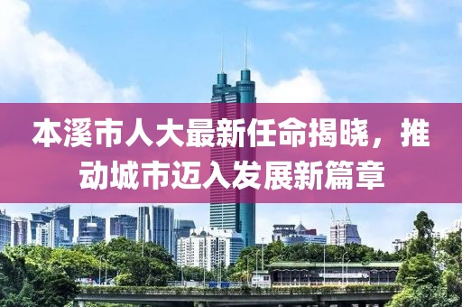 本溪市人大最新任命揭曉，推動城市邁入發(fā)展新篇章