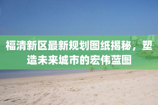福清新區(qū)最新規(guī)劃圖紙揭秘，塑造未來城市的宏偉藍(lán)圖