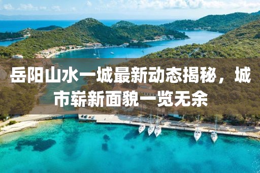 岳陽山水一城最新動(dòng)態(tài)揭秘，城市嶄新面貌一覽無余