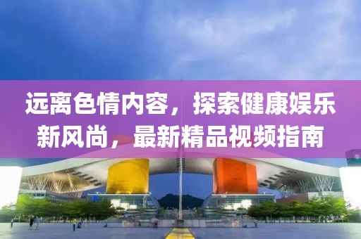 遠離色情內容，探索健康娛樂新風尚，最新精品視頻指南
