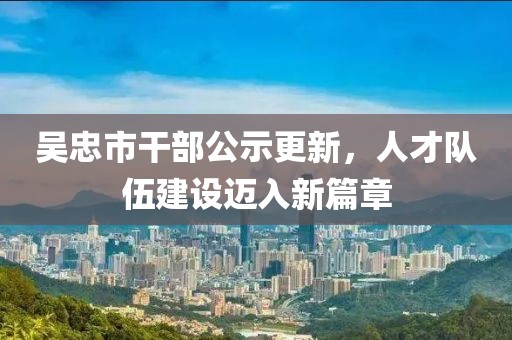 吳忠市干部公示更新，人才隊(duì)伍建設(shè)邁入新篇章