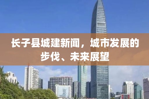 長子縣城建新聞，城市發(fā)展的步伐、未來展望