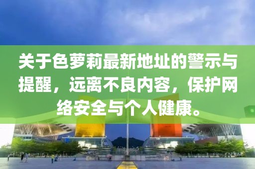 關(guān)于色蘿莉最新地址的警示與提醒，遠離不良內(nèi)容，保護網(wǎng)絡(luò)安全與個人健康。
