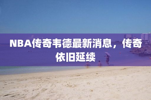 NBA傳奇韋德最新消息，傳奇依舊延續(xù)