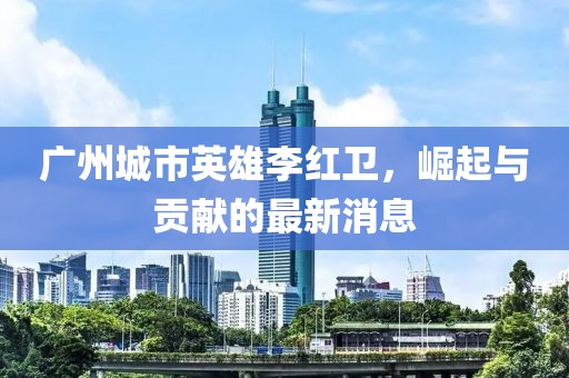 廣州城市英雄李紅衛(wèi)，崛起與貢獻(xiàn)的最新消息