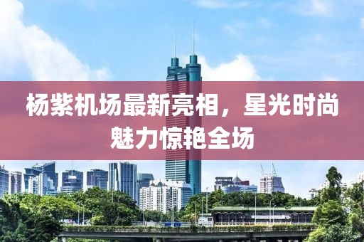 楊紫機(jī)場(chǎng)最新亮相，星光時(shí)尚魅力驚艷全場(chǎng)