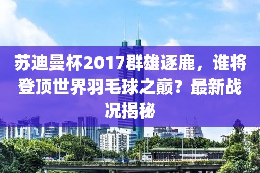 蘇迪曼杯2017群雄逐鹿，誰將登頂世界羽毛球之巔？最新戰(zhàn)況揭秘