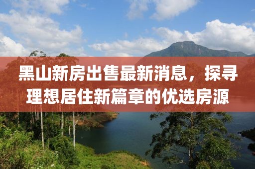 黑山新房出售最新消息，探尋理想居住新篇章的優(yōu)選房源
