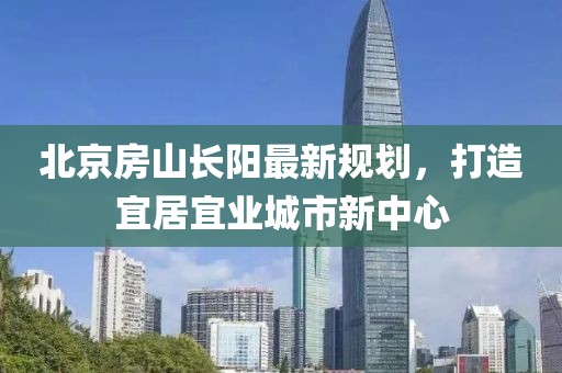 北京房山長(zhǎng)陽(yáng)最新規(guī)劃，打造宜居宜業(yè)城市新中心